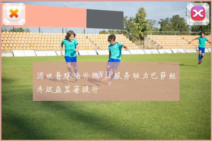 诺坎普球场升级VIP服务助力巴萨经济效益显著提升
