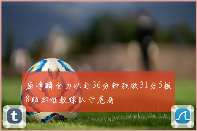 庞峥麟全力以赴36分钟狂砍31分5板8助却难救球队于危局