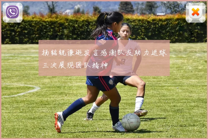 杨铭锐谦逊发言感谢队友助力进球三次展现团队精神