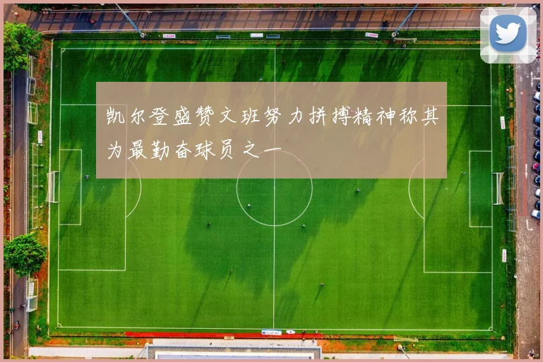 凯尔登盛赞文班努力拼搏精神称其为最勤奋球员之一