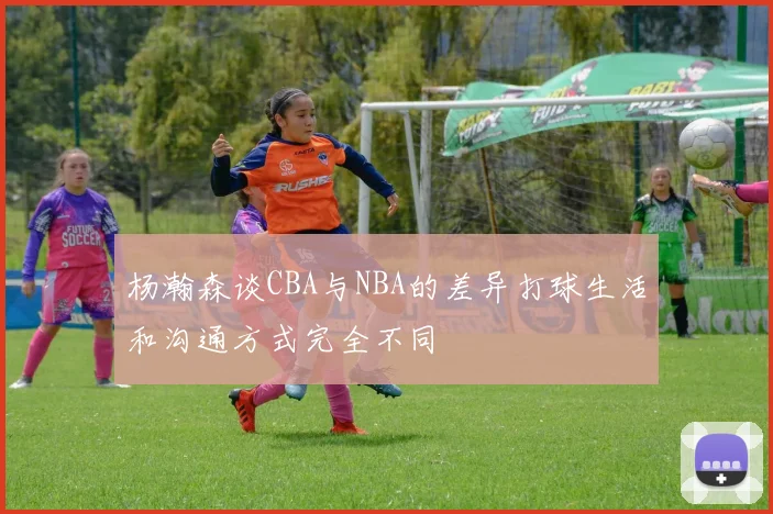 杨瀚森谈CBA与NBA的差异打球生活和沟通方式完全不同