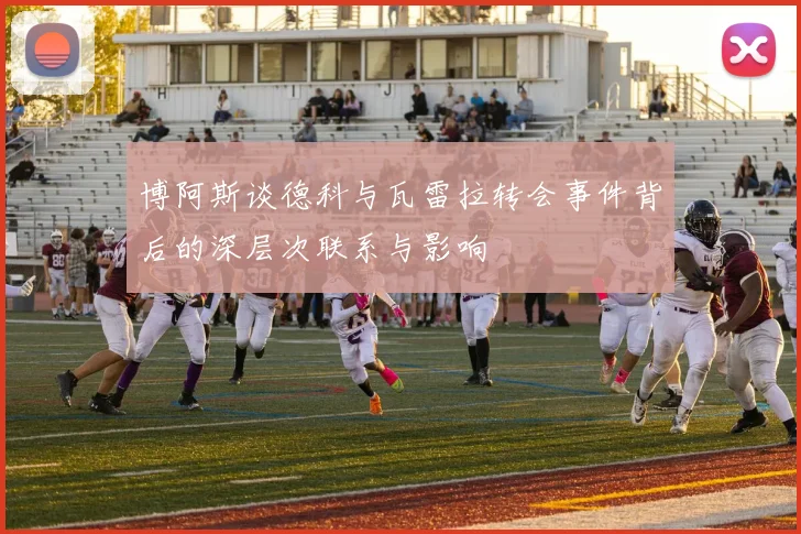博阿斯谈德科与瓦雷拉转会事件背后的深层次联系与影响