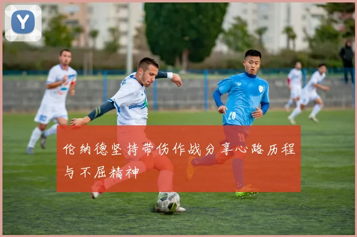 伦纳德坚持带伤作战分享心路历程与不屈精神