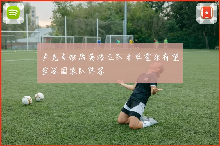 卢克肖缺席英格兰队名单霍尔有望重返国家队阵容