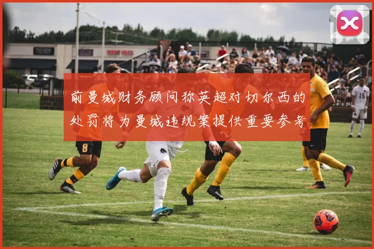前曼城财务顾问称英超对切尔西的处罚将为曼城违规案提供重要参考